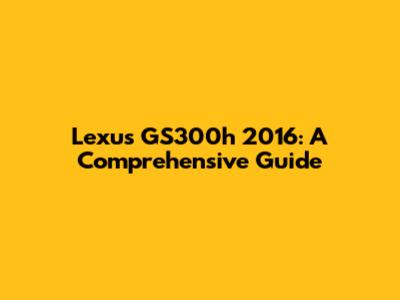 Lexus GS300h 2016: A Comprehensive Guide