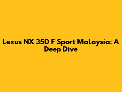 Lexus NX 350 F Sport Malaysia: A Deep Dive