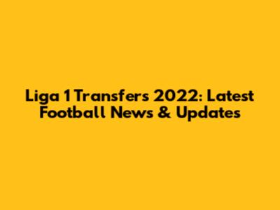 Liga 1 Transfers 2022: Latest Football News & Updates
