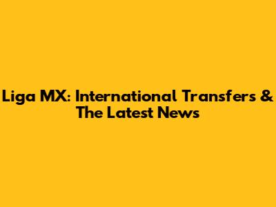 Liga MX: International Transfers & The Latest News