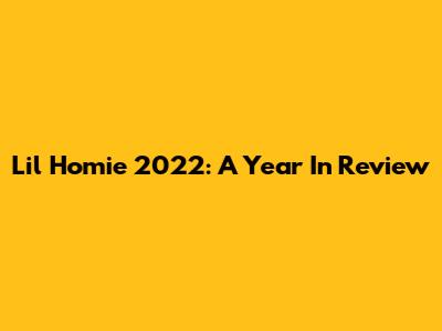 Lil Homie 2022: A Year In Review