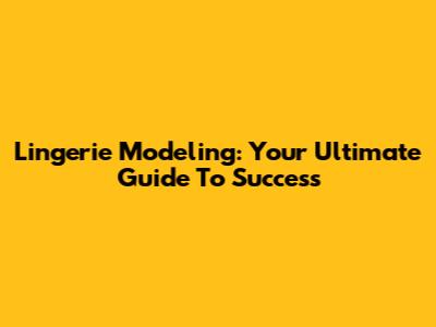 Lingerie Modeling: Your Ultimate Guide To Success