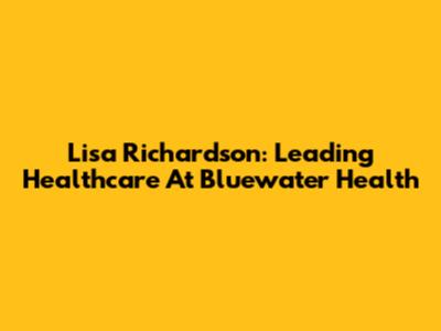 Lisa Richardson: Leading Healthcare At Bluewater Health