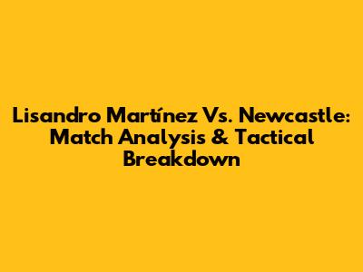 Lisandro Martínez Vs. Newcastle: Match Analysis & Tactical Breakdown