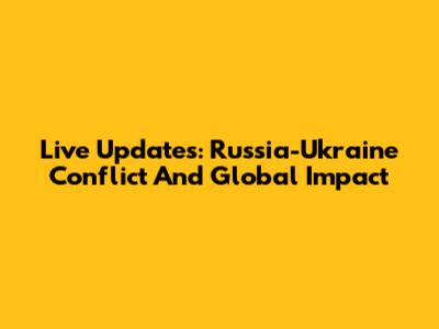 Live Updates: Russia-Ukraine Conflict And Global Impact
