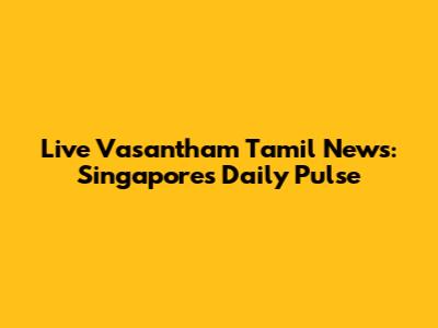 Live Vasantham Tamil News: Singapore's Daily Pulse