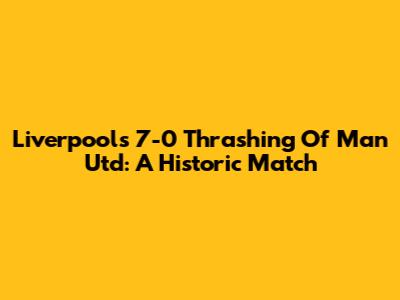 Liverpool's 7-0 Thrashing Of Man Utd: A Historic Match