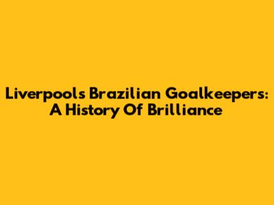 Liverpool's Brazilian Goalkeepers: A History Of Brilliance