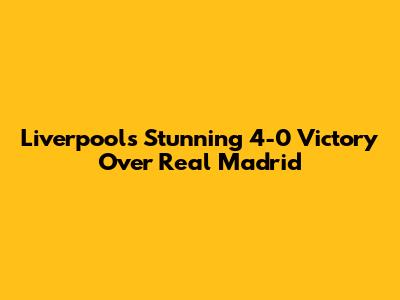 Liverpool's Stunning 4-0 Victory Over Real Madrid