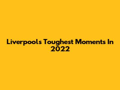 Liverpool's Toughest Moments In 2022