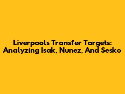 Liverpool's Transfer Targets: Analyzing Isak, Nunez, And Sesko