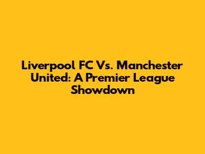 Liverpool FC Vs. Manchester United: A Premier League Showdown