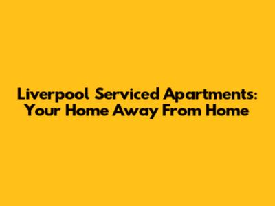 Liverpool Serviced Apartments: Your Home Away From Home