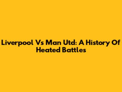 Liverpool Vs Man Utd: A History Of Heated Battles