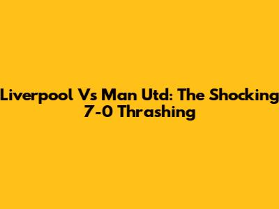 Liverpool Vs Man Utd: The Shocking 7-0 Thrashing