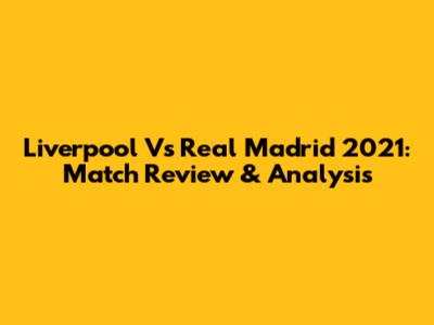 Liverpool Vs Real Madrid 2021: Match Review & Analysis