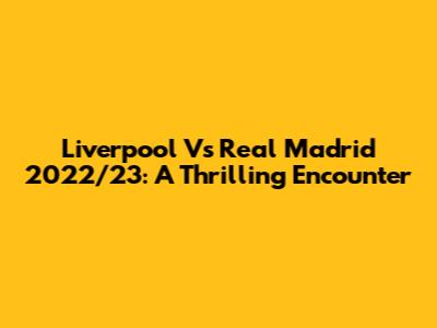 Liverpool Vs Real Madrid 2022/23: A Thrilling Encounter