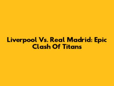 Liverpool Vs. Real Madrid: Epic Clash Of Titans