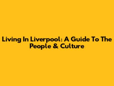 Living In Liverpool: A Guide To The People & Culture