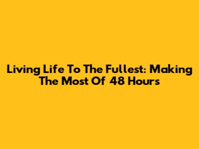 Living Life To The Fullest: Making The Most Of 48 Hours