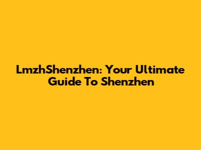 LmzhShenzhen: Your Ultimate Guide To Shenzhen