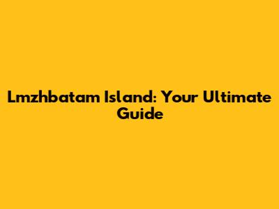 Lmzhbatam Island: Your Ultimate Guide