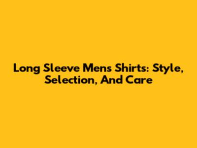 Long Sleeve Men's Shirts: Style, Selection, And Care