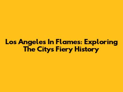Los Angeles In Flames: Exploring The City's Fiery History