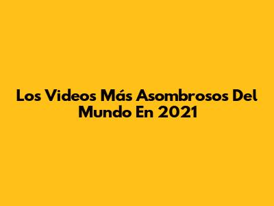 Los Videos Más Asombrosos Del Mundo En 2021