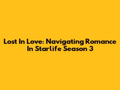 Lost In Love: Navigating Romance In Starlife Season 3