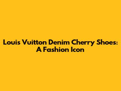Louis Vuitton Denim Cherry Shoes: A Fashion Icon
