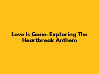Love Is Gone: Exploring The Heartbreak Anthem