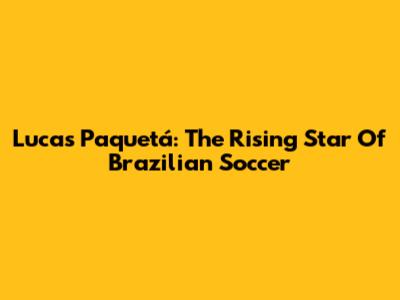 Lucas Paquetá: The Rising Star Of Brazilian Soccer