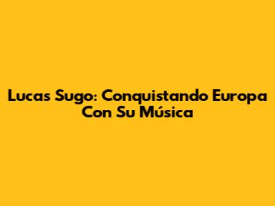 Lucas Sugo: Conquistando Europa Con Su Música