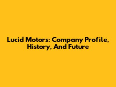Lucid Motors: Company Profile, History, And Future