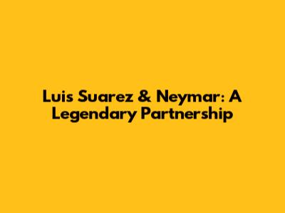 Luis Suarez & Neymar: A Legendary Partnership