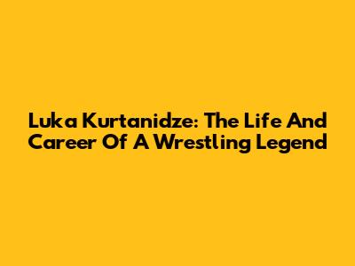 Luka Kurtanidze: The Life And Career Of A Wrestling Legend