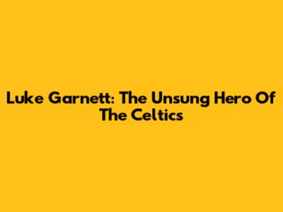 Luke Garnett: The Unsung Hero Of The Celtics