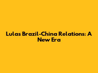 Lula's Brazil-China Relations: A New Era