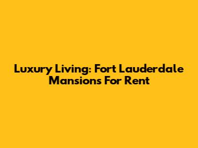 Luxury Living: Fort Lauderdale Mansions For Rent