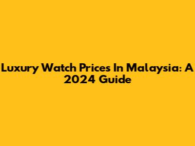 Luxury Watch Prices In Malaysia: A 2024 Guide