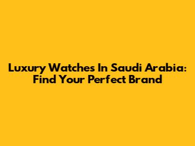 Luxury Watches In Saudi Arabia: Find Your Perfect Brand
