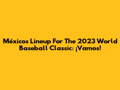 México's Lineup For The 2023 World Baseball Classic: ¡Vamos!