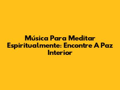 Música Para Meditar Espiritualmente: Encontre A Paz Interior