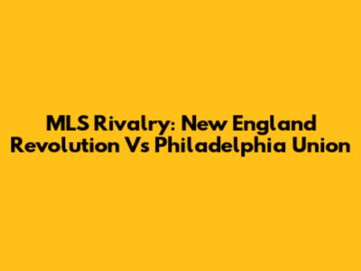 MLS Rivalry: New England Revolution Vs Philadelphia Union