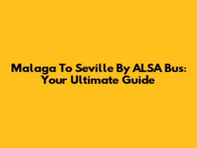 Malaga To Seville By ALSA Bus: Your Ultimate Guide