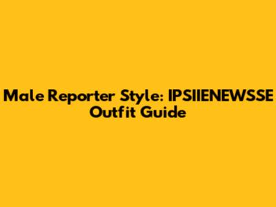 Male Reporter Style: IPSIIENEWSSE Outfit Guide