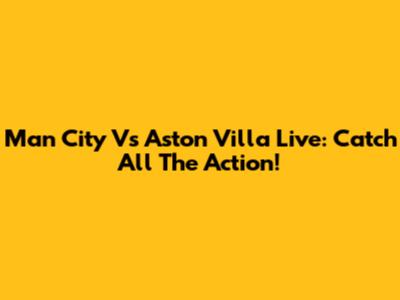 Man City Vs Aston Villa Live: Catch All The Action!