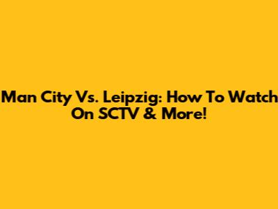 Man City Vs. Leipzig: How To Watch On SCTV & More!