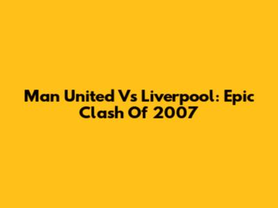 Man United Vs Liverpool: Epic Clash Of 2007